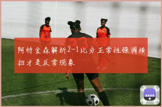 阿特金森解析2-1比分正常性强调横扫才是反常现象