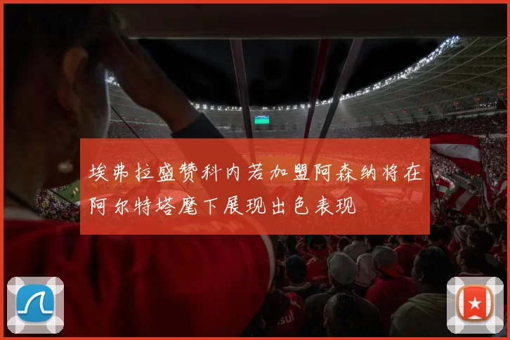 埃弗拉盛赞科内若加盟阿森纳将在阿尔特塔麾下展现出色表现