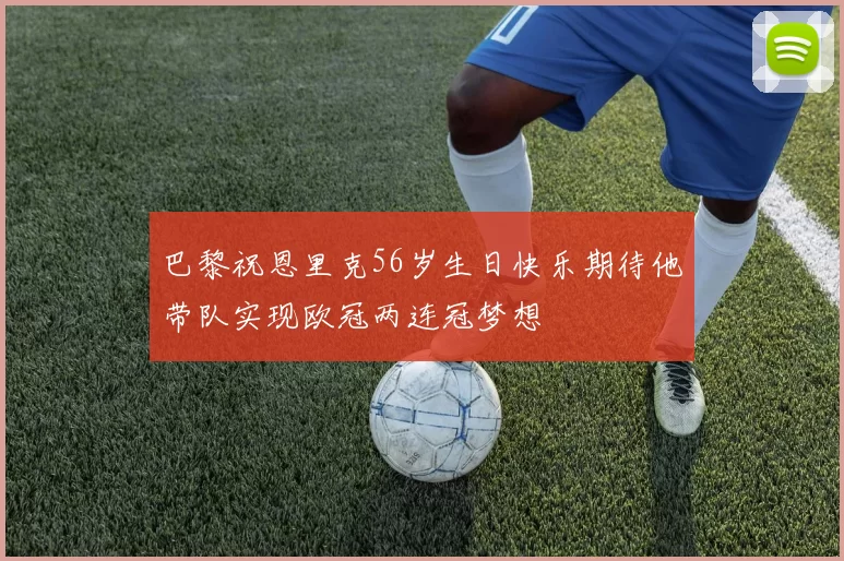 巴黎祝恩里克56岁生日快乐期待他带队实现欧冠两连冠梦想
