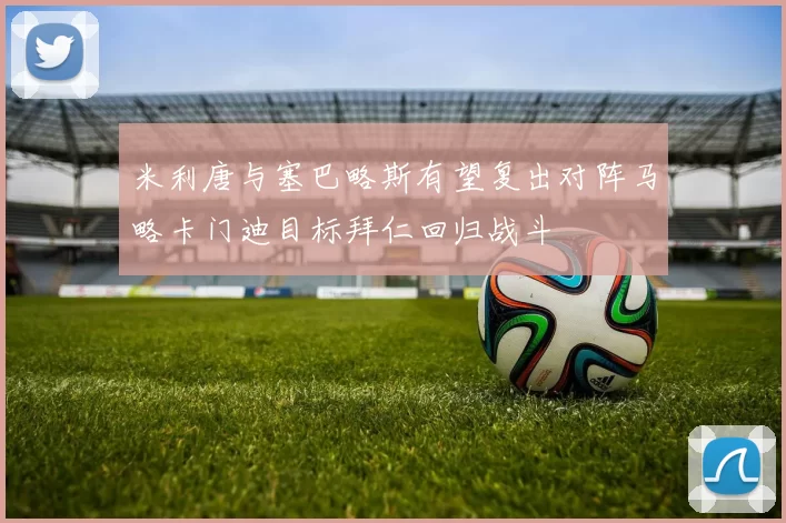 米利唐与塞巴略斯有望复出对阵马略卡门迪目标拜仁回归战斗