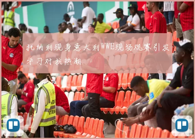 托纳利现身意大利WWE现场观赛引发学习对抗热潮