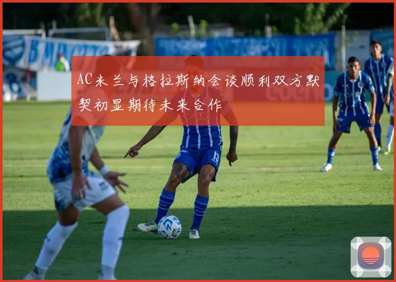 AC米兰与格拉斯纳会谈顺利双方默契初显期待未来合作
