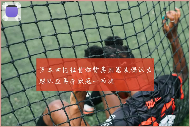 罗本回忆往昔称赞奥利塞表现认为球队应再夺欧冠一两次
