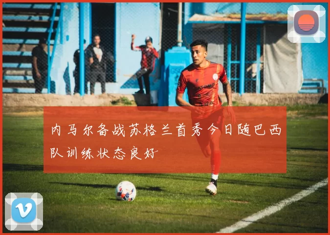 内马尔备战苏格兰首秀今日随巴西队训练状态良好