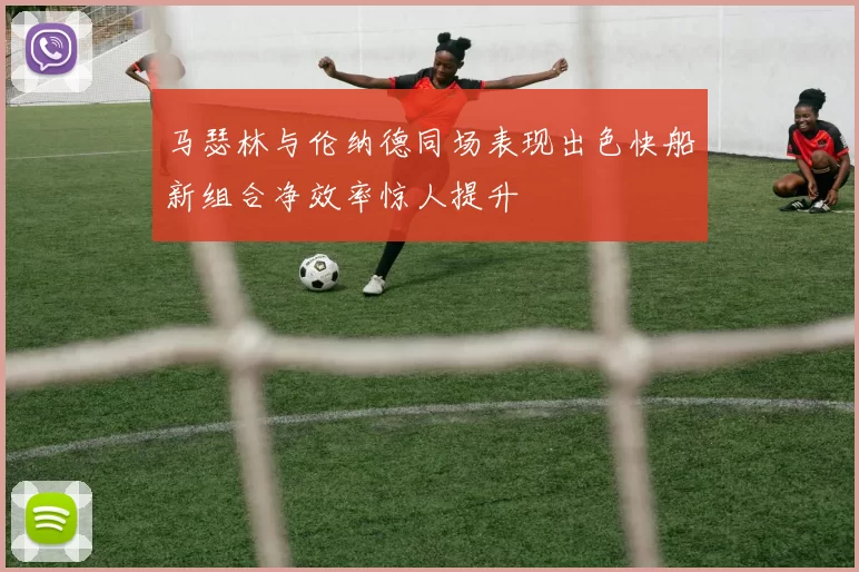 马瑟林与伦纳德同场表现出色快船新组合净效率惊人提升