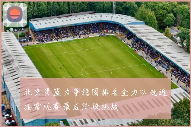 北京男篮力争稳固排名全力以赴迎接常规赛最后阶段挑战