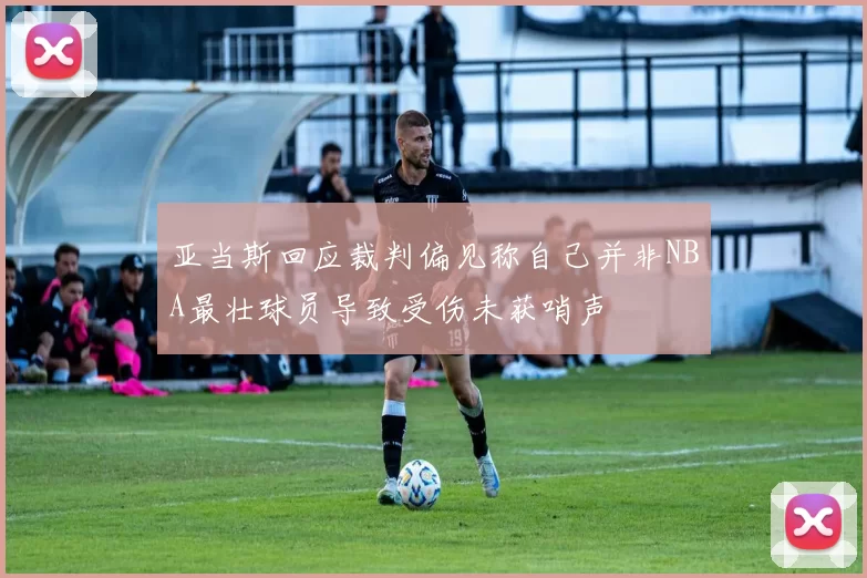 亚当斯回应裁判偏见称自己并非NBA最壮球员导致受伤未获哨声