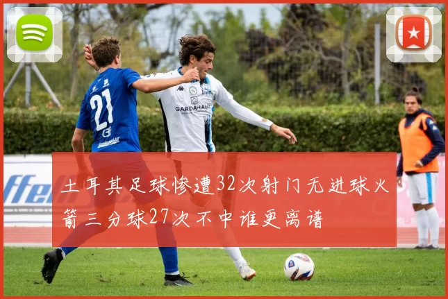 土耳其足球惨遭32次射门无进球火箭三分球27次不中谁更离谱