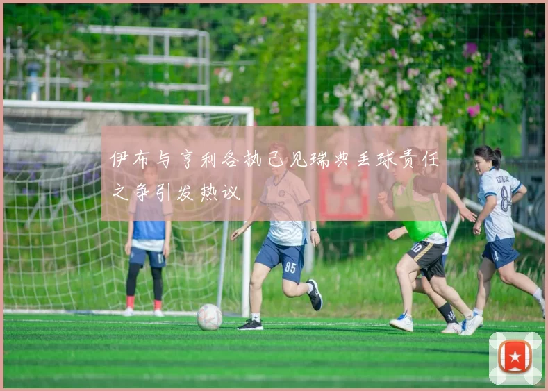 伊布与亨利各执己见瑞典丢球责任之争引发热议