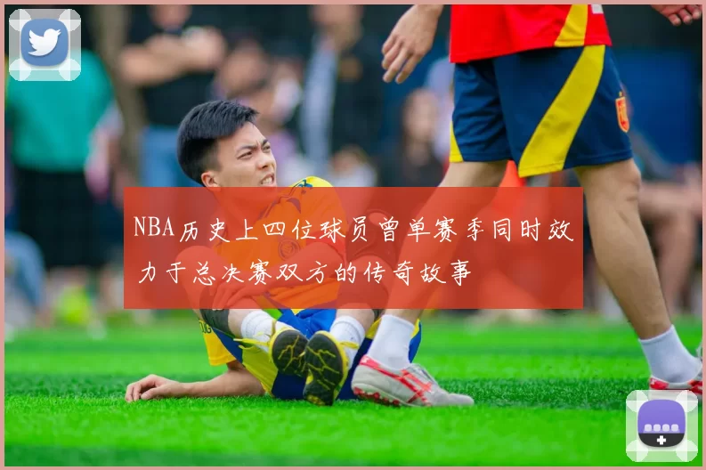 NBA历史上四位球员曾单赛季同时效力于总决赛双方的传奇故事