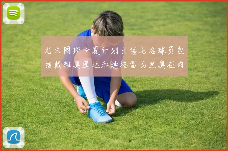 尤文图斯今夏计划出售七名球员包括戴维奥蓬达和迪格雷戈里奥在内