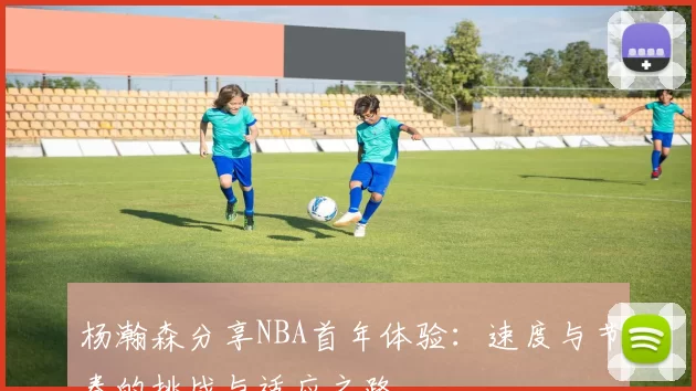 杨瀚森分享NBA首年体验：速度与节奏的挑战与适应之路