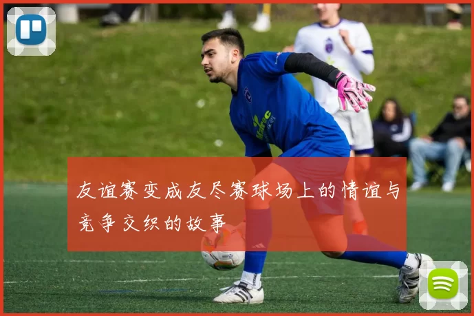 友谊赛变成友尽赛球场上的情谊与竞争交织的故事
