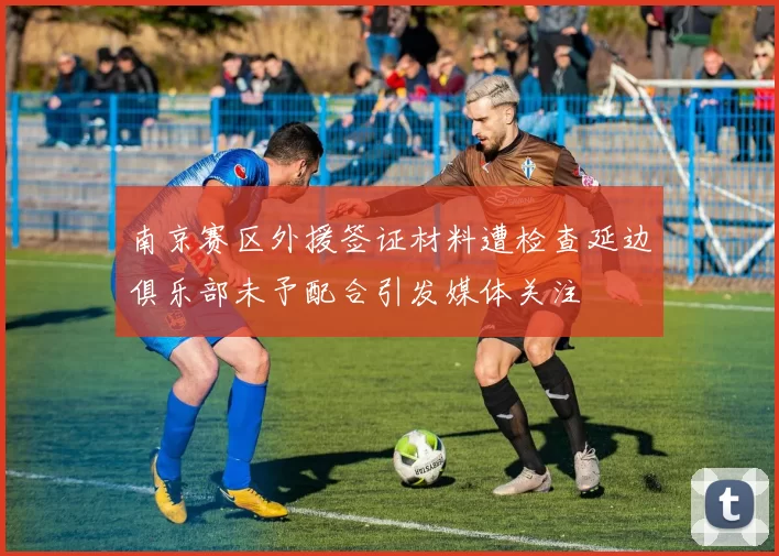 南京赛区外援签证材料遭检查延边俱乐部未予配合引发媒体关注