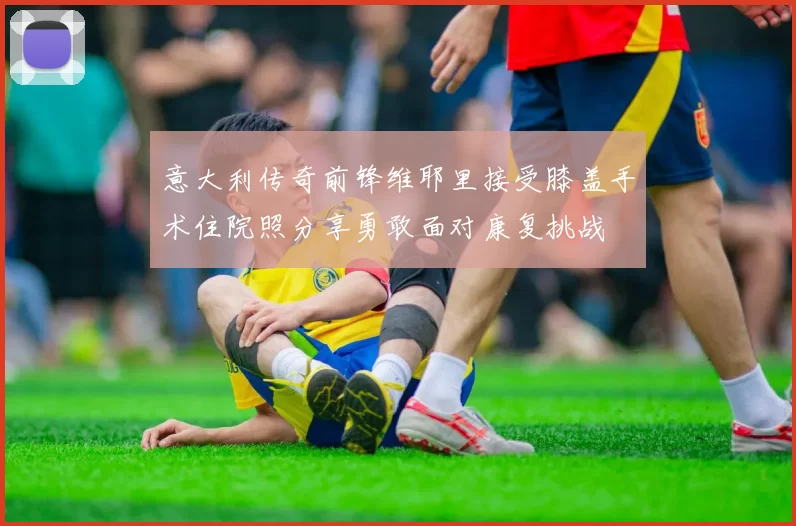 意大利传奇前锋维耶里接受膝盖手术住院照分享勇敢面对康复挑战