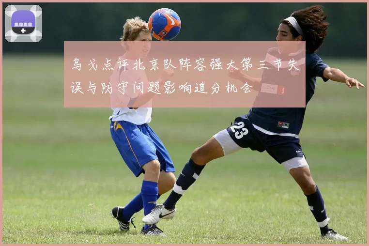 乌戈点评北京队阵容强大第三节失误与防守问题影响追分机会