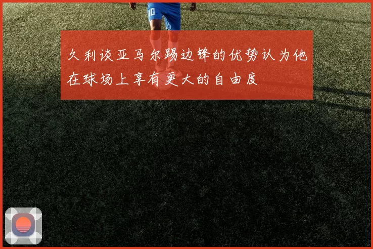 久利谈亚马尔踢边锋的优势认为他在球场上享有更大的自由度