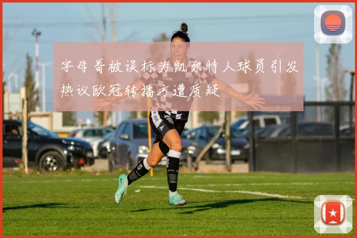 字母哥被误标为凯尔特人球员引发热议欧冠转播方遭质疑