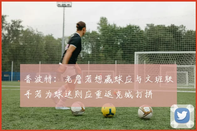 香波特：老詹若想赢球应与文班联手若为球迷则应重返克城打拼